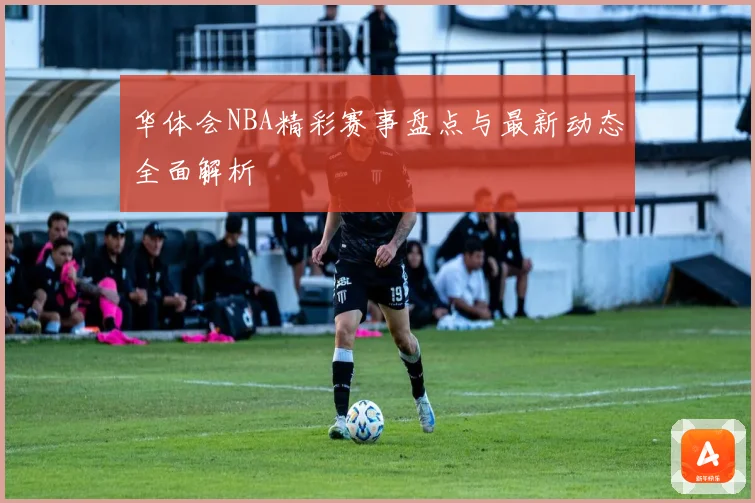 华体会NBA精彩赛事盘点与最新动态全面解析