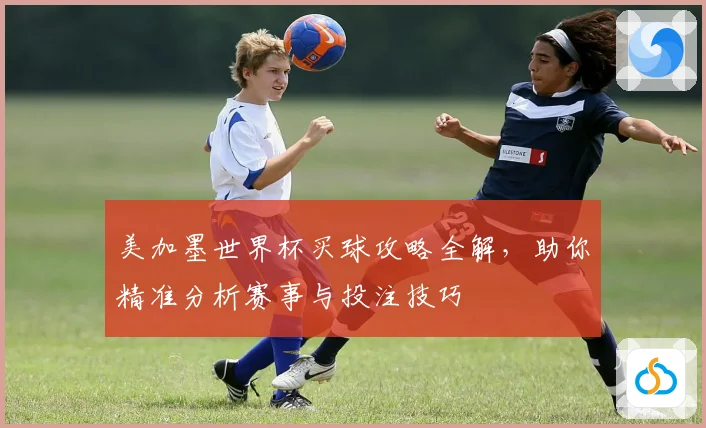 美加墨世界杯买球攻略全解，助你精准分析赛事与投注技巧