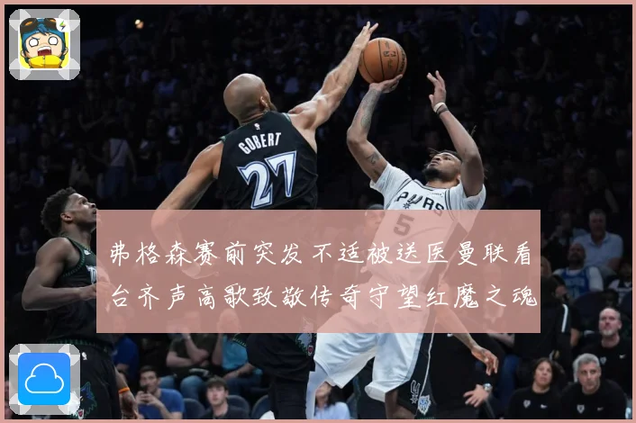 弗格森赛前突发不适被送医曼联看台齐声高歌致敬传奇守望红魔之魂赛事前瞻