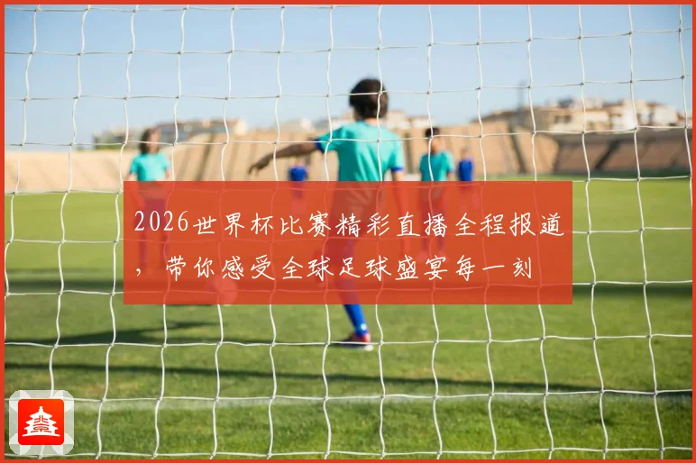 2026世界杯比赛精彩直播全程报道，带你感受全球足球盛宴每一刻