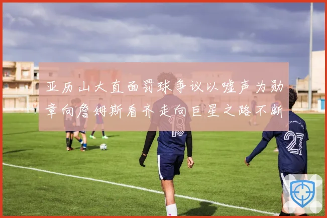 亚历山大直面罚球争议以嘘声为勋章向詹姆斯看齐走向巨星之路不断