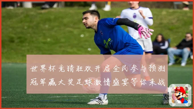 世界杯竞猜狂欢开启全民参与预测冠军赢大奖足球激情盛宴等你来战