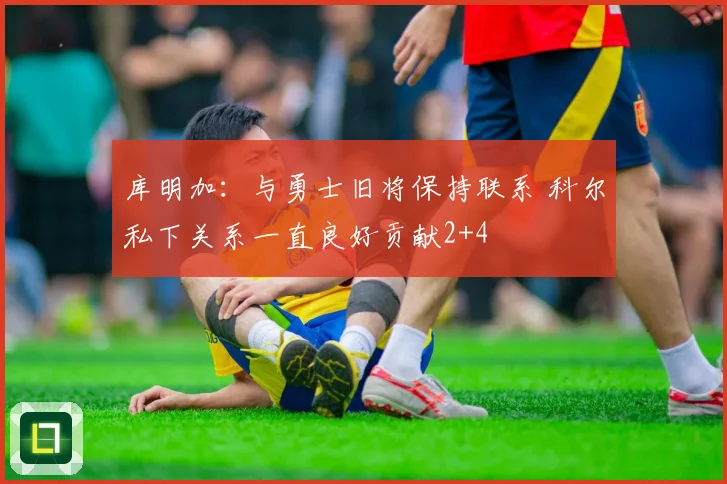 库明加：与勇士旧将保持联系 科尔私下关系一直良好贡献2+4