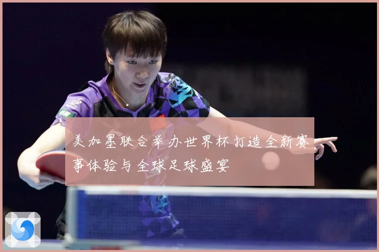 美加墨联合举办世界杯打造全新赛事体验与全球足球盛宴