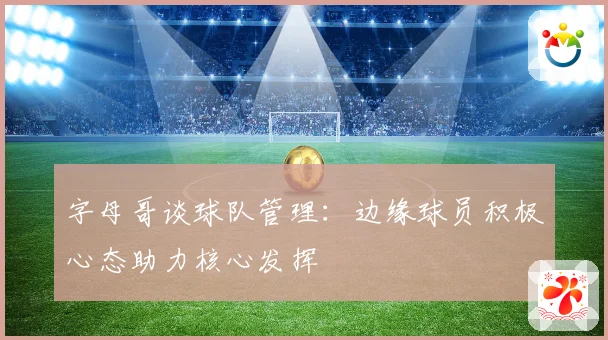 字母哥谈球队管理：边缘球员积极心态助力核心发挥
