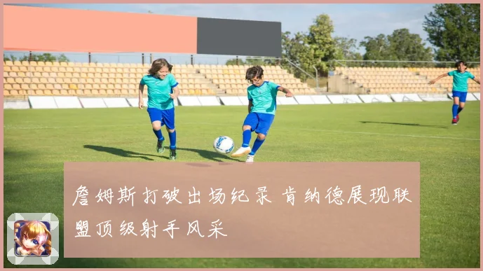 詹姆斯打破出场纪录 肯纳德展现联盟顶级射手风采