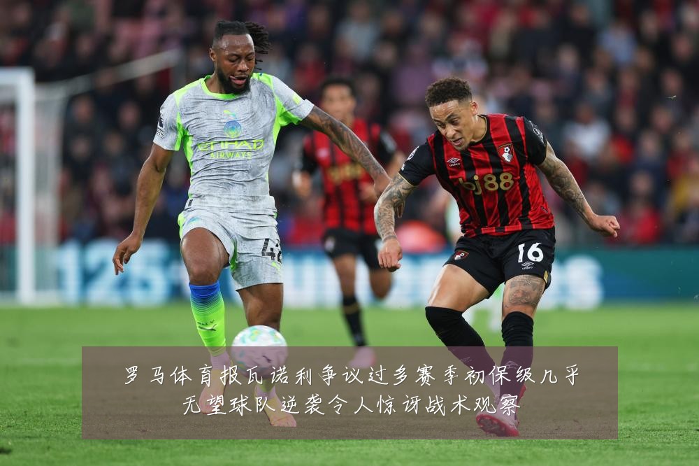罗马体育报瓦诺利争议过多赛季初保级几乎无望球队逆袭令人惊讶战术观察