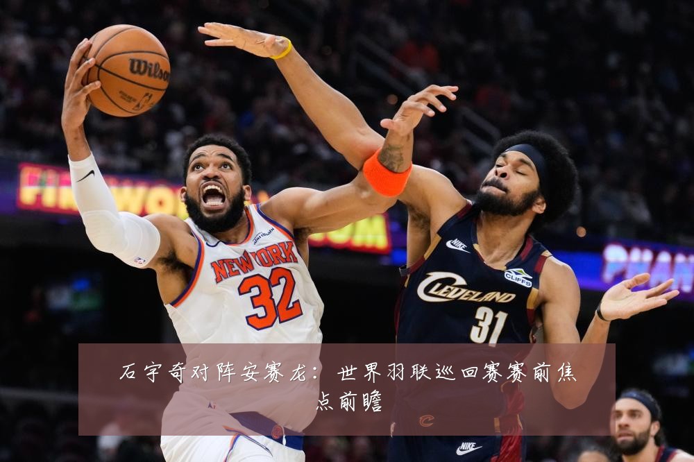 石宇奇对阵安赛龙：世界羽联巡回赛赛前焦点前瞻
